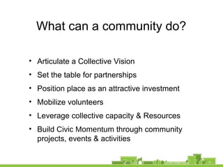 What can a community do?
• Articulate a Collective Vision
• Set the table for partnerships
• Position place as an attractive investment
• Mobilize volunteers
• Leverage collective capacity & Resources
• Build Civic Momentum through community
projects, events & activities
 