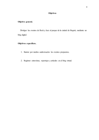 4
Objetivos
Objetivo general.
Divulgar los eventos de Rock y Jazz al parque de la ciudad de Bogotá, mediante un
blog digital.
Objetivos específicos.
1. Ilustrar por medios audiovisuales los eventos propuestos.
2. Registrar entrevistas, reportajes y artículos en el blog virtual.
 
