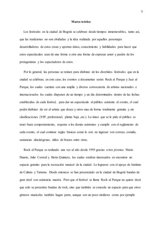 5
Marco teórico
Los festivales en la ciudad de Bogotá se celebran desde tiempos inmemorables, tanto así,
que las tradiciones no son olvidadas y la idea realizada por aquellos personajes
desarrolladores de estos crean y aportan datos, conocimiento y habilidades para hacer que
estos espectáculos sean de una forma u otra una forma de expresar amor y pasión de los
protagonistas y los espectadores de estos.
Por lo general, las personas se reúnen para disfrutar de los divertidos festivales que en la
ciudad se celebran; en este caso, los eventos a documentar serán: Rock al Parque y Jazz al
Parque, los cuales cuentan con una amplia y diversa convocatoria de artistas nacionales e
internacionales los cuales disponen de un tiempo y un día determinados dentro de las fechas
establecidas de cada festival, para dar un espectáculo al público asistente al evento, el cual
podrá disfrutar de ver al artista que desee y otros mas de forma totalmente gratuita y sin
clasificaciones (VIP, preferencial, planta baja ,etc.). Lo único que se le pide al público es
tener buen comportamiento, respetar a los demás asistentes y cumplir con el reglamento de
cada evento, el cual contiene reglas básicas como lo son: no ingresar con correas, comida,
sustancias alucinógenas, niños de brazos entre otras.
Rock al Parque es realizado una vez al año desde 1995 gracias a tres jóvenes: Mario
Duarte, Julio Correal y Berta Quintero, los cuales estaban interesados en encontrar un
espacio gratuito para la recreación musical de la ciudad. Lo lograron con el apoyo de Instituto
de Cultura y Turismo. Desde entonces se han presenciado en la ciudad de Bogotá bandas de
gran nivel con asistencia masiva. Pero que el festival se llame Rock al Parque no quiere decir
que solo se presenten bandas de rock, sino que también se concede un espacio para que otros
géneros musicales también hagan parte, aunque son un poco similares como por ejemplo
 