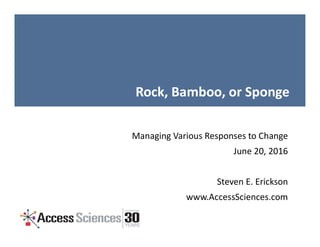 Rock, Bamboo, or Sponge
Managing Various Responses to Change
June 20, 2016
Steven E. Erickson
www.AccessSciences.com
 