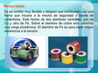 16
Mecha rápida
Es un cordón muy flexible y delgado que combustión con una
flama que iniciara a la mecha de seguridad a través de
conectores. Esta hecho de dos alambres centrales; uno de
Cu y otro de Fe. Sobre el alambre de cobre esta adherida
una carga pirotécnica. El alambre de Fe es para darle mayor
resistencia a la tensión.
 