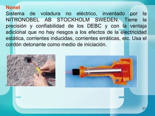 21
Nonel
Sistema de voladura no eléctrico, inventado por la
NITRONOBEL AB STOCKHOLM SWEDEN. Tiene la
precisión y confiabilidad de los DEBC y con la ventaja
adicional que no hay riesgos a los efectos de la electricidad
estática, corrientes inducidas, corrientes erráticas, etc. Usa el
cordón detonante como medio de iniciación.
 