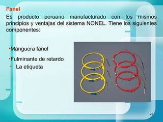 22
Fanel
Es producto peruano manufacturado con los mismos
principios y ventajas del sistema NONEL. Tiene los siguientes
componentes:
•Manguera fanel
•Fulminante de retardo
• La etiqueta
 