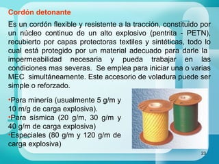 23
Cordón detonante
Es un cordón flexible y resistente a la tracción, constituido por
un núcleo continuo de un alto explosivo (pentrita - PETN),
recubierto por capas protectoras textiles y sintéticas, todo lo
cual está protegido por un material adecuado para darle la
impermeabilidad necesaria y pueda trabajar en las
condiciones mas severas. Se emplea para iniciar una o varias
MEC simultáneamente. Este accesorio de voladura puede ser
simple o reforzado.
•Para minería (usualmente 5 g/m y
10 m/g de carga explosiva).
•Para sísmica (20 g/m, 30 g/m y
40 g/m de carga explosiva)
•Especiales (80 g/m y 120 g/m de
carga explosiva)
 