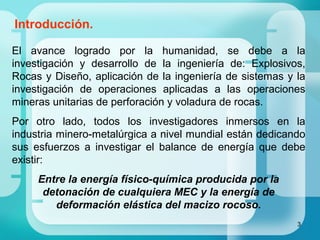 3
Introducción.
El avance logrado por la humanidad, se debe a la
investigación y desarrollo de la ingeniería de: Explosivos,
Rocas y Diseño, aplicación de la ingeniería de sistemas y la
investigación de operaciones aplicadas a las operaciones
mineras unitarias de perforación y voladura de rocas.
Por otro lado, todos los investigadores inmersos en la
industria minero-metalúrgica a nivel mundial están dedicando
sus esfuerzos a investigar el balance de energía que debe
existir:
Entre la energía físico-química producida por la
detonación de cualquiera MEC y la energía de
deformación elástica del macizo rocoso.
 