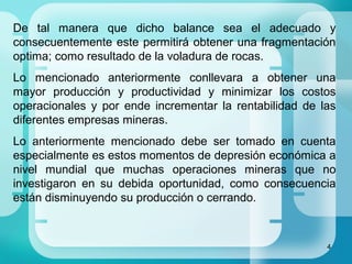 4
De tal manera que dicho balance sea el adecuado y
consecuentemente este permitirá obtener una fragmentación
optima; como resultado de la voladura de rocas.
Lo mencionado anteriormente conllevara a obtener una
mayor producción y productividad y minimizar los costos
operacionales y por ende incrementar la rentabilidad de las
diferentes empresas mineras.
Lo anteriormente mencionado debe ser tomado en cuenta
especialmente es estos momentos de depresión económica a
nivel mundial que muchas operaciones mineras que no
investigaron en su debida oportunidad, como consecuencia
están disminuyendo su producción o cerrando.
 
