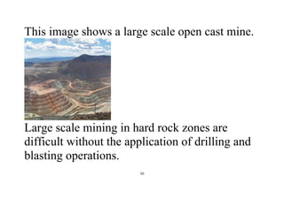 10
This image shows a large scale open cast mine.
Large scale mining in hard rock zones are
difficult without the application of drilling and
blasting operations.
 