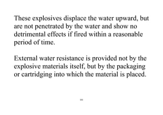 101
These explosives displace the water upward, but
are not penetrated by the water and show no
detrimental effects if fired within a reasonable
period of time.
External water resistance is provided not by the
explosive materials itself, but by the packaging
or cartridging into which the material is placed.
 