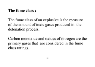 102
The fume class :
The fume class of an explosive is the measure
of the amount of toxic gases produced in the
detonation process.
Carbon monoxide and oxides of nitrogen are the
primary gases that are considered in the fume
class ratings.
 