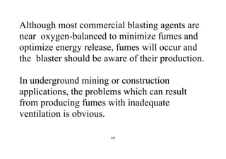 103
Although most commercial blasting agents are
near oxygen-balanced to minimize fumes and
optimize energy release, fumes will occur and
the blaster should be aware of their production.
In underground mining or construction
applications, the problems which can result
from producing fumes with inadequate
ventilation is obvious.
 