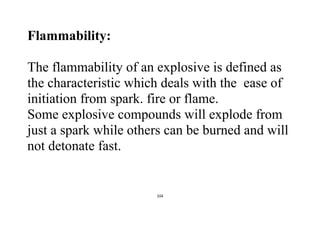 104
Flammability:
The flammability of an explosive is defined as
the characteristic which deals with the ease of
initiation from spark. fire or flame.
Some explosive compounds will explode from
just a spark while others can be burned and will
not detonate fast.
 