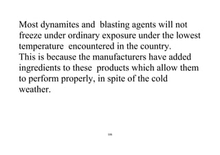 106
Most dynamites and blasting agents will not
freeze under ordinary exposure under the lowest
temperature encountered in the country.
This is because the manufacturers have added
ingredients to these products which allow them
to perform properly, in spite of the cold
weather.
 