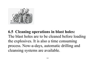 110
6.5 Cleaning operations in blast holes:
The blast holes are to be cleaned before loading
the explosives. It is also a time consuming
process. Now-a-days, automatic drilling and
cleansing systems are available.
 