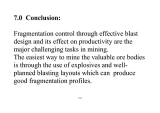 112
7.0 Conclusion:
Fragmentation control through effective blast
design and its effect on productivity are the
major challenging tasks in mining.
The easiest way to mine the valuable ore bodies
is through the use of explosives and well-
planned blasting layouts which can produce
good fragmentation profiles.
 