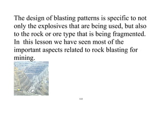 113
The design of blasting patterns is specific to not
only the explosives that are being used, but also
to the rock or ore type that is being fragmented.
In this lesson we have seen most of the
important aspects related to rock blasting for
mining.
 