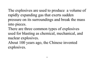 15
The explosives are used to produce a volume of
rapidly expanding gas that exerts sudden
pressure on its surroundings and break the mass
into pieces.
There are three common types of explosives
used for blasting as chemical, mechanical, and
nuclear explosives.
About 100 years ago, the Chinese invented
explosives.
 