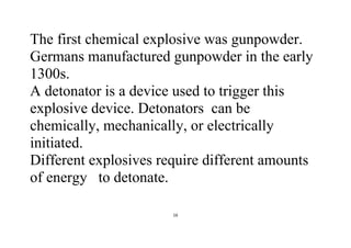 16
The first chemical explosive was gunpowder.
Germans manufactured gunpowder in the early
1300s.
A detonator is a device used to trigger this
explosive device. Detonators can be
chemically, mechanically, or electrically
initiated.
Different explosives require different amounts
of energy to detonate.
 