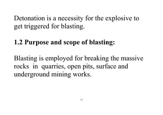 17
Detonation is a necessity for the explosive to
get triggered for blasting.
1.2 Purpose and scope of blasting:
Blasting is employed for breaking the massive
rocks in quarries, open pits, surface and
underground mining works.
 