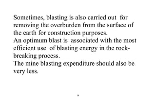 18
Sometimes, blasting is also carried out for
removing the overburden from the surface of
the earth for construction purposes.
An optimum blast is associated with the most
efficient use of blasting energy in the rock-
breaking process.
The mine blasting expenditure should also be
very less.
 
