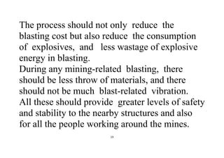 19
The process should not only reduce the
blasting cost but also reduce the consumption
of explosives, and less wastage of explosive
energy in blasting.
During any mining-related blasting, there
should be less throw of materials, and there
should not be much blast-related vibration.
All these should provide greater levels of safety
and stability to the nearby structures and also
for all the people working around the mines.
 