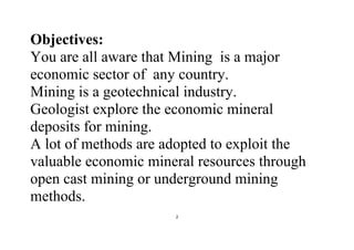 2
Objectives:
You are all aware that Mining is a major
economic sector of any country.
Mining is a geotechnical industry.
Geologist explore the economic mineral
deposits for mining.
A lot of methods are adopted to exploit the
valuable economic mineral resources through
open cast mining or underground mining
methods.
 