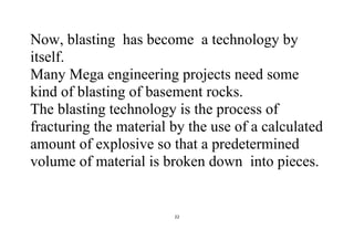 22
Now, blasting has become a technology by
itself.
Many Mega engineering projects need some
kind of blasting of basement rocks.
The blasting technology is the process of
fracturing the material by the use of a calculated
amount of explosive so that a predetermined
volume of material is broken down into pieces.
 