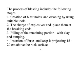 24
The process of blasting includes the following
stages:
1. Creation of blast holes and cleaning by using
suitable tools.
2. The charge of explosives and place them at
the breaking ends.
3. Filling of the remaining portion with clay
and tamping.
4. Insertion of Fuse and keep it projecting 15-
20 cm above the rock surface.
 