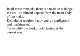 3
In all these methods, there is a need to dislodge
the ore or mineral deposit from the main body
of the rocks.
Dislodging requires heavy energy application
and machineries.
To simplify the work, rock blasting is the
easiest way.
 