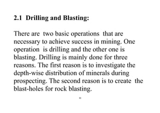 30
2.1 Drilling and Blasting:
There are two basic operations that are
necessary to achieve success in mining. One
operation is drilling and the other one is
blasting. Drilling is mainly done for three
reasons. The first reason is to investigate the
depth-wise distribution of minerals during
prospecting. The second reason is to create the
blast-holes for rock blasting.
 