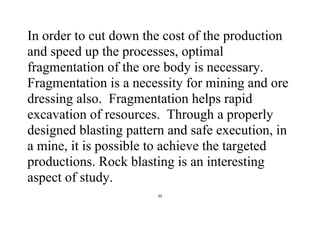 35
In order to cut down the cost of the production
and speed up the processes, optimal
fragmentation of the ore body is necessary.
Fragmentation is a necessity for mining and ore
dressing also. Fragmentation helps rapid
excavation of resources. Through a properly
designed blasting pattern and safe execution, in
a mine, it is possible to achieve the targeted
productions. Rock blasting is an interesting
aspect of study.
 