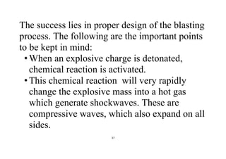 37
The success lies in proper design of the blasting
process. The following are the important points
to be kept in mind:
•When an explosive charge is detonated,
chemical reaction is activated.
•This chemical reaction will very rapidly
change the explosive mass into a hot gas
which generate shockwaves. These are
compressive waves, which also expand on all
sides.
 