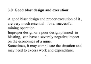 39
3.0 Good blast design and execution:
A good blast design and proper execution of it ,
are very much essential for a successful
mining operation.
Improper design or a poor design planned in
blasting, can have a severely negative impact
on the economics of a mine.
Sometimes, it may complicate the situation and
may need to excess work and expenditure.
 