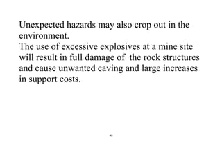 40
Unexpected hazards may also crop out in the
environment.
The use of excessive explosives at a mine site
will result in full damage of the rock structures
and cause unwanted caving and large increases
in support costs.
 