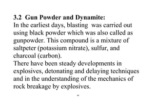 44
3.2 Gun Powder and Dynamite:
In the earliest days, blasting was carried out
using black powder which was also called as
gunpowder. This compound is a mixture of
saltpeter (potassium nitrate), sulfur, and
charcoal (carbon).
There have been steady developments in
explosives, detonating and delaying techniques
and in the understanding of the mechanics of
rock breakage by explosives.
 