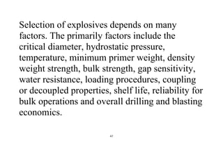 47
Selection of explosives depends on many
factors. The primarily factors include the
critical diameter, hydrostatic pressure,
temperature, minimum primer weight, density
weight strength, bulk strength, gap sensitivity,
water resistance, loading procedures, coupling
or decoupled properties, shelf life, reliability for
bulk operations and overall drilling and blasting
economics.
 