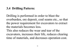 48
3.4 Drilling Pattern:
Drilling is performed in order to blast the
overburden, ore deposit, coal seams etc., so that
the power requirement for excavators to extract
the materials becomes less.
This also reduces the wear and tear of the
excavators, increases their life, reduces clearing
time of materials, and decreases operation cost.
 