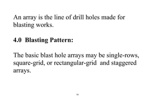 50
An array is the line of drill holes made for
blasting works.
4.0 Blasting Pattern:
The basic blast hole arrays may be single-rows,
square-grid, or rectangular-grid and staggered
arrays.
 