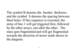 52
The symbol B denotes the burden thickness
and the symbol S denotes the spacing between
blast holes. If this sequence is executed, the
array of line 1 will get triggered first, followed
by the other arrays, one after the other. The
mass gets fragmented and will get fragmented
towards the direction of arrow mark shown in
the diagram.
 
