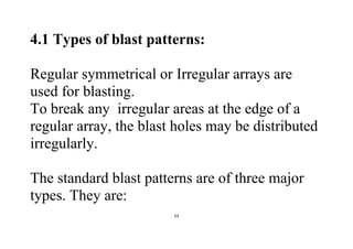 53
4.1 Types of blast patterns:
Regular symmetrical or Irregular arrays are
used for blasting.
To break any irregular areas at the edge of a
regular array, the blast holes may be distributed
irregularly.
The standard blast patterns are of three major
types. They are:
 