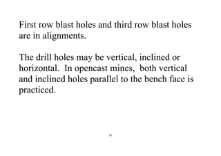57
First row blast holes and third row blast holes
are in alignments.
The drill holes may be vertical, inclined or
horizontal. In opencast mines, both vertical
and inclined holes parallel to the bench face is
practiced.
 