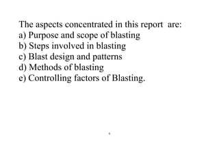 6
The aspects concentrated in this report are:
a) Purpose and scope of blasting
b) Steps involved in blasting
c) Blast design and patterns
d) Methods of blasting
e) Controlling factors of Blasting.
 