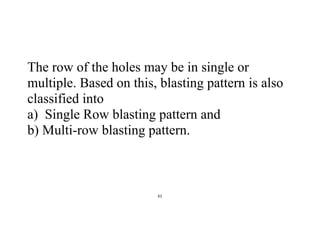 61
The row of the holes may be in single or
multiple. Based on this, blasting pattern is also
classified into
a) Single Row blasting pattern and
b) Multi-row blasting pattern.
 