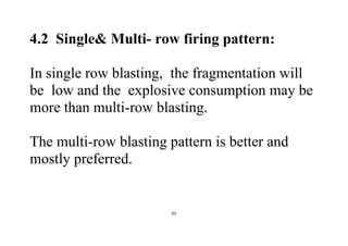 62
4.2 Single& Multi- row firing pattern:
In single row blasting, the fragmentation will
be low and the explosive consumption may be
more than multi-row blasting.
The multi-row blasting pattern is better and
mostly preferred.
 