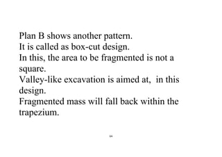 64
Plan B shows another pattern.
It is called as box-cut design.
In this, the area to be fragmented is not a
square.
Valley-like excavation is aimed at, in this
design.
Fragmented mass will fall back within the
trapezium.
 