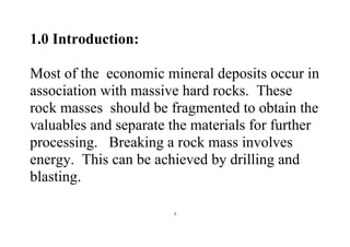 7
1.0 Introduction:
Most of the economic mineral deposits occur in
association with massive hard rocks. These
rock masses should be fragmented to obtain the
valuables and separate the materials for further
processing. Breaking a rock mass involves
energy. This can be achieved by drilling and
blasting.
 
