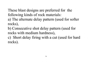 70
These blast designs are preferred for the
following kinds of rock materials:
a) The alternate delay pattern (used for softer
rocks),
b) Consecutive shot delay pattern (used for
rocks with medium hardness),
c) Short delay firing with a cut (used for hard
rocks).
 