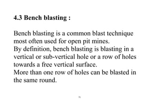 71
4.3 Bench blasting :
Bench blasting is a common blast technique
most often used for open pit mines.
By definition, bench blasting is blasting in a
vertical or sub-vertical hole or a row of holes
towards a free vertical surface.
More than one row of holes can be blasted in
the same round.
 