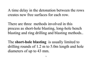 72
A time delay in the detonation between the rows
creates new free surfaces for each row.
There are three methods involved in this
process as short-hole blasting, long-hole bench
blasting and ring drilling and blasting methods..
The short-hole blasting is usually limited to
drilling rounds of 1.2 m to 5.0m length and hole
diameters of up to 43 mm.
 