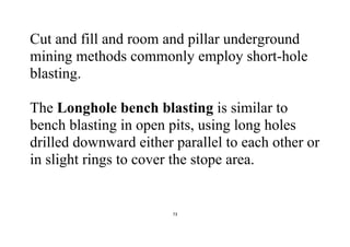 73
Cut and fill and room and pillar underground
mining methods commonly employ short-hole
blasting.
The Longhole bench blasting is similar to
bench blasting in open pits, using long holes
drilled downward either parallel to each other or
in slight rings to cover the stope area.
 