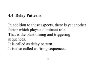 75
4.4 Delay Patterns:
In addition to these aspects, there is yet another
factor which plays a dominant role.
That is the blast timing and triggering
sequences.
It is called as delay pattern.
It is also called as firing sequences.
 